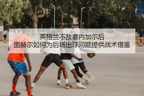 英格兰不敌塞内加尔后 图赫尔如何为后场出球问题提供战术借鉴