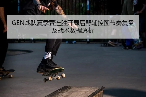 GEN战队夏季赛连胜开局后野辅控图节奏复盘及战术数据透析