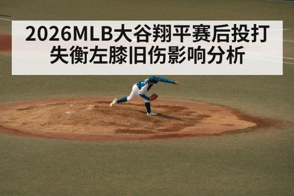 2026MLB大谷翔平赛后投打失衡左膝旧伤影响分析