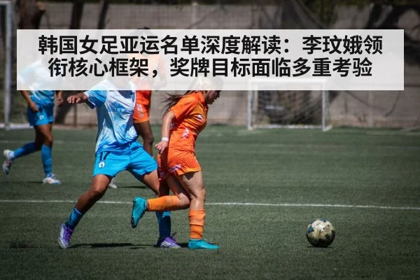 韩国女足亚运名单深度解读:李玟娥领衔核心框架,奖牌目标面临多重考验